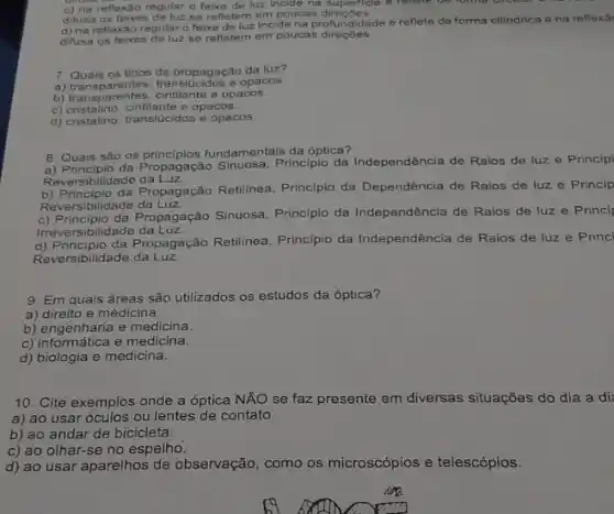 d) na reflexảo regularo feixe de luz incide na profundidade e reflete de forma cilindrica e na reflexâ
difusa os feixes de luz se refletem em poucas direçōes.
c) na reflexilo regular o feixe de luz incide no
difusa os feixes de luz se refletem em poucas direçōes.
7. Quals os tipos de propagação da luz?
a) transparentes opacos.
b) transparentes, cintilante e opacos.
c) cristalino, cintilante e opacos.
d) cristalino, translucidos e opacos.
8. Quais são os fundamentais da óptica?
da Propagação Sinuosa. Principin da Independência de Raios de luz e Principi
Reversibilidade da Luz.
b) Principio da Propagação Retilinea, Principio da Dependência de Raios de luz e Princip
Reversibilidade da Luz.
c) Principio da Propagação Sinuosa, Principio da Independência de Raios de luz e Princi
Irreversibilidade da Luz.
d) Principlio da Propagação Retilinea Principio da Independência de Raios de luz e Princi
Reversibilidade da Luz.
9. Em quais áreas são utilizados os estudos da óptica?
a) direito e medicina.
b) engenharia e medicina.
b) engenharia emedicina.
d) biologia e medicina.
10. Cite exemplos onde a óptica NÃO se faz presente em diversas situações do dia a di
a) ao usar óculos ou lentes de contato.
b) ao andar de bicicleta.
c) ao olhar-se no espelho.
d) ao usar aparelhos de observação, como os microscópios e telescópios.