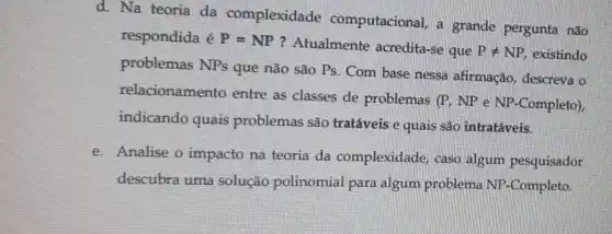 d. Na teoria da complexidade computacional, a grande pergunta não
respondida é P=NP
? Atualmente acredita-se que Pneq NP, existindo
problemas NPs que não são Ps. Com base nessa afirmação , descreva o
relacionamento entre as classes de problemas (P, NP e NP -Completo),
indicando quais problemas são tratáveis e quais são intratáveis.
e. Analise o impacto na teoria da complexidade , caso algum pesquisador
descubra uma solução polinomial para algum problema NP-Completo.