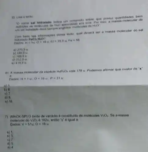 D nome sal hidratado indica um composis solide que possul quantidades bem
dehondas de moteculas de HeO
Por isso, a massa molecular de
um sal hidratado deve sempre englobal moleculas de
HiO'
base nas informaçoes dease lexto, qual deverd ser a massa molecular do sal
hidratade
to recharies are an, 64,Fe=80
a) 270,5 u
b) 180.6
e) 109.6 u.
d) 312.5 u
e) 416.6 u.
a) Leia o festo
6) A massa motecular da especie H_(4)PaOx vale 178 u Podemos afirmar que ovalor de "x"
Dados H=14.0=18u,p=314
a) 5
b) 6.
c) 7.
d) 8
e) 16
7) (MACK-BP) O oxido de vanadio é constituide de moléculas V_(2)O_(y) Se a massa
molecular do V_(2)O_(y) é 102u, então "y" e igual a:
Dados: V=51u;O=16u
a) 1
b) 3.
c) 7
d) 5
e) 4