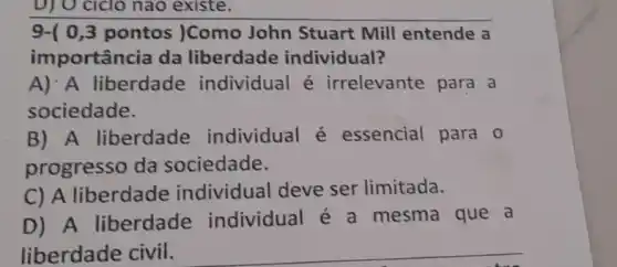 D) O cicio nào existe.
9-( 0,3 pontos )Como John Stuart Mill entende a
importância da liberdade individual?
A): A liberdade individual é irrelevante para a
sociedade.
B) A liberdade individual é essencial para 0
progresso da sociedade.
C) A liberdade individual deve ser limitada.
D) A liberdade individual é a mesma que a
liberdade civil.