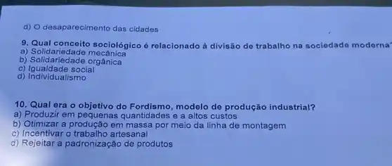 d) O desaparecimento das cidades
9. Qual conceito sociológico é relacionado à divisão de trabalho na sociedade moderna
a) Solidariedad e mecânica
b) Solidariedade orgânica
c) Igualdade social
d) Individualismo
10. Qual era o objetivo do Fordismo modelo de produção industrial?
a) Produzir em pequenas quantidades e a altos custos
b) Otimizar a produção em massa por meio da linha de montagem
c) Incentivar o artesanal
d) Rejeitar a padronização de produtos