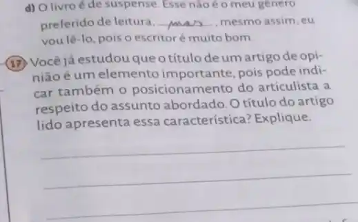 d) O livroé de suspense. Esse nào é o meu gènero
preferido de leitura, __ mesmo assim, eu
vou lê-lo, pois o escritoré muito bom.
(17) Você já estudou que otítulo de um artigo de opi-
niãoé um elemento importante, pois pode indi-
car também 0 posicionamento do articulista a
respeito do assunto abordado. O título do artigo
lido apresenta essa característica? Explique.
__