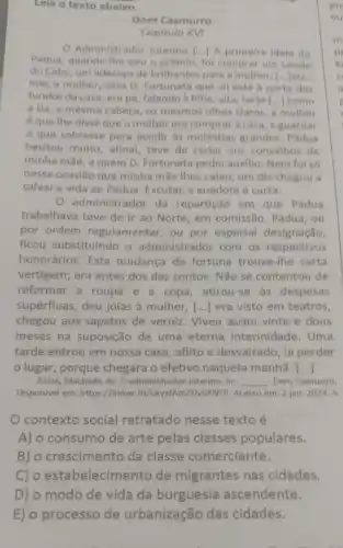 D) o modo de vida da burguesia ascendente.
E) o processo de urbanização das cidades.
Leia o texto abaixo.
pro
ou
Dom Casmurro
Capitulo XVI
Administrador Interino () A primeira idela do
Pádua, quando the salu o prêmio, fol comprar um cavalo
do Cabo, um adereco de brilhantes para a mulher, [...Jetc.
mas a mulher, esta D. Fortunata que all está b porta dos
fundos da casa, em pé, falando à filha alta, forte () como
a tia, a mesma cabeça, os mesmos othos claros, a mulher
é que the disse que o melhor era compraracasa, e guardar
que sobrasse para acudir as moléstias grandes. Padua
hesitou multo; afinal teve de ceder aos conselhos de
minha mãe, a quem D. Fortunata pediu auxilio. Nem foi só
nessa ocasião que minha mãe thes valeu:um dia chegou a
salvar a vida ao Pádua. Escutal; a anedota é curta.
administrador da repartição em que Pádua
trabalhava teve de ir ao Norte, em comissão . Pádua, ou
por ordem regulamentar, ou por especial designação,
flcou substituindo o administrador com os respectivos
honorários. Esta mudança de fortuna trouxe-lhe certa
vertigem; era antes dos dez contos. Não se contentou de
reformar a roupa e a copa, atirou-se as despesas
supérfluas, deu jóias à mulher, () ] era visto em teatros,
chegou aos sapatos de verniz. Viveu assim vinte e dous
meses na suposição de uma eterna interinidade. Uma
tarde entrou em nossa casa, aflito e desvairado, ia perder
lugar, porque chegara o efetivo naquela manhã. ()
ASSIS, Machado de. O administrador Interino. In: __ , Dom Casmurro.
Disponivel em: https://linker fit/ukyxfAm2UvbXNFP. Acesso em: 2 jan. 2024. A
contexto social retratado nesse texto é
A) o consumo de arte pelas classes populares.
B) o crescimento da classe comerciante.
C) o estabelecimer to de migrantes nas cidades.