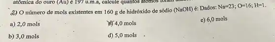 d) O número de mols existentes em 160 g de hidróxido de sódio (NaOH) é: Dados: Na=23;O=16;H=1
a) 2,0 mols
4,0 mols
e) 6,0 mols
b) 3,0 mols
d) 5,0 mols