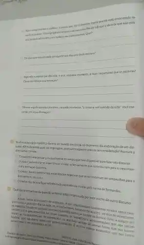 d) Observe aquilo que ela considera , naquele momento, "o único e real sentido da vida". Você con-
corda com essa afirmação?
__
(4) Já afirmamos que o público deverá ser levado em conta no momento da elaboração de um dis-
curso. Além da adequação da linguagem , que outro aspecto precisa ser considerado?Assinale a
alternativa correta.
a) Oorador deverá pensar principalmente no tempo que terá disponível para fazer seu discurso.
b) Oorador poderá citar as experiencias vividas coletivamente que contribuíram para o crescimen-
to e a formação da turma.
c) Oorador deverá lembrar das experiências negativas que se constitufram em empecilhos para o bom término do curso.
d) Oorador não deverá fazer referência às experiências vividas pela turma de formandos.
(5) Qual das alternativas da questão anterior está comprovada por este trecho de outro discurso:
[...]
Assim, nesse sentimento de nostalgia, é que relembramos momentos vividos neste pus: como o primeiro dia de aula, os reconfortantes
as batalhas de rap no pinheiro, os Thesqueciveis slams, as tardes de
cachorrinhos que assistiam as aulas conosco, os trabalhos e apresentações que nos faziam as tardes intensas de laboratório, as manhas
lembrar que um breve descanso estava próximo.E muitos outros momentos que nos fazem
saber como é ser estudante do IF.
[...]
noticias/campus -betim-realiza -formatura-e -colacao-de-grau/Di orador. Instituto Federal Minas Jacao-Campus Betim
SANTOS, Ana Jullia Souza Ramoor
a) Após cumprimentar o público, a pessoa que faz o discurso revela quanto está emocionada na-
quele momento Ela emprega um recurso interessante a fim de reforçar a ideia de que suas pala-
vras serão insuficientes para traduzir seus sentimentos Qual?
__
b)
__
c) Segundo a pessoa que discursa, o que naquele momento, é mais
__