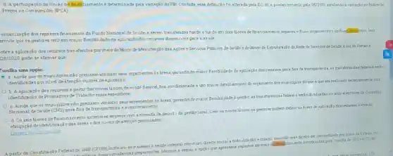 d. A participação da União no financismento e determinada pela variação do PB. Contudo, essa definição foi alterada pela EC -86 e, posteriormente pela 95/2016, atrelando s variapao so Indice de
Preços ao Consumidor (IPCA)
organização dos repasses financeiros do Fundo Nacional de Snude, a serem transferidos fundo a fundo em dois blocos definanciamento, separou o fluxo orgamentario do fluckinunce ro Isso
ermite que os gestores tenham maior flexibilidadens aplicação dos recursos disponiveis para a saude
obre a aplicação dos recursos transferidos por meio do Eloco de Manutenção das Apbes e Servipos Publicos de Saude do Eloco de Estruturaplo da Rede de Servicos de Saude, luz da Portaria
128/2020 pode-se afirmar que
Escolba uma opção:
a. Ainda que os munidpios não precisem vincular seus orpamentos is Aress, garantindo maior flexibilidade da aplicação dos
recursos,para fins de transparen da, as trunsferknciss federais serio
identificadas por nivel de atenção ou ares de aplicaçǎo
b. A aplicação dos recursos a partir dos novos blocos, de modo flexivel, fica condicionsda i um maior detalhamento do orcamento dos
municipios do que o que
era realizado anteriormente,com
identificação de Programa de Trabelho mais especificos.
C. Ainda que 05 municipios não precisem vincular seus orpamentos is areas, garantindo maior flexibilidade a gestio, ss transferéncias federals serio divulgadas no sitio eletrónico do Conselho
Nactional de Saude (CNS)para fins de transparénca emonitoramento
d. Os seis blocos definancismento anteriore?engessavam a tomada de decisio da gestio local. Com os novos blocos, os gestores podem definir as Areas de aplicação dos recursos, livres da
obrigação de identificação das areas e dos niveis de atenção priorizados.
minhs escolhe
A partir da Constituipǎo Federal de 1988 (CF/88)instaura-se o acesso A. ez
saude integral como um direito social a todo cidadão ecidada devendo esse direlto ser concretizado por melo do Eatado No
houve mudancas importantes Marque, a seguir, a opplic que apresents aspectos centrals do financammento introduzids pela criação do
SUS na CF/88