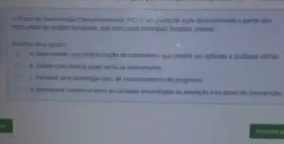 D Plano de intervencio Comportamental (PIC)e um plano de açlo documentado a parti clas
resulados da andise funcional, que tem como principais funcoes, excetu
Escolha sima opçao
a Desenvolver uma padronizacilo de tratamento, que poderd ser aplicada a qualquer cliente.
b. Definir com dareza quan serilo as intervencies.
c. Fornecer uma estrategia clara de monitor amento de progresso
d. Apresentar coerencia entre as variliveis encontradas na avalia,tio e no plano de intervençlio.