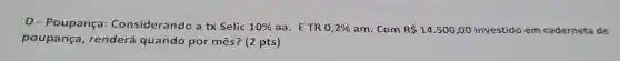 D - Poupança:Considerando a tx Selic 10%  aa. ETR 0,2%  am. Com R 14.500,00 investido em caderneta de
poupança , renderá quando por mês? (2 pts)