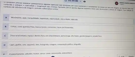 D. proressor precisa trapamar graoualmente argumas questroes que envolvem um niver exementar e
na
tertura 00 ivro ge magem, oe maneira que nào confunda e sufoque a criatividade e imaginação das crianças.Santaella (2012) aponta algumas questoes-chave para desenvolver leitura de imagem. Com relaçǎo 30 contexto de referência da imagem, assinale a alternativ.correta:
A
Movimento, ação, tranquilidade, inquietude objetividade, obscuridade, indecisia,
B
Linhas, cores quentes/frias, branco/preto contornos, traços de fisionomias.
C
Zona rural/urbana, espago: dentro/fora em cima/embaiko, perto/longe, ako/baiso grande/pequeno, pesado/leve.
D
Lápis, grafite, cera, aquarela , óle, fotografia, colagem, computação gráfica, xilografia.
Comportamento. attitudes. humor. rancor amor. oreconceito. estereótioos.
F .