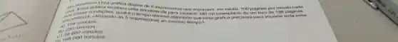 D. pr
Uma grafica dispoe de 5 impressora 100 páginas por minuto cada
uma asas condicôes qual 6 o tempo minimo estimade que e
recebeu tima encom mprint 100 ml exemplare de um livro de 198 páginas.
1200
A)100 minutos.
A) 10000
000 minutos.