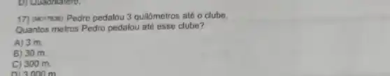 D) Quadrilatero.
17) (M017636) Pedro pedalou 3 quilômetros até o clube.
Quantos metros Pedro pedalou até esse clube?
A) 3 m.
B) 30 m.
C) 300 m.
013.000 m