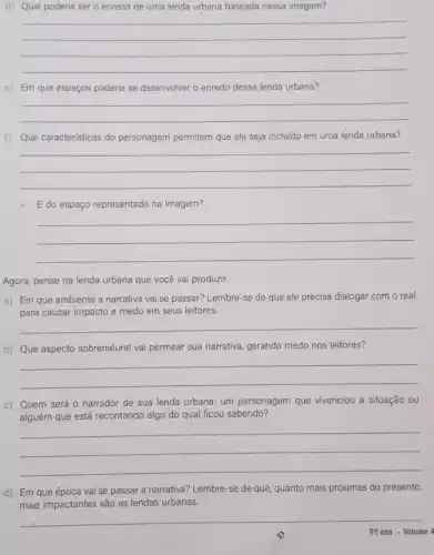 d) Qual poderia ser o enredo de uma lenda urbana baseada nessa imagem?
__
e) Em que espaços poderia se desenvolver o enredo dessa lenda urbana?
__
f) Que características do personagem permitem que ele seja incluído em uma lenda urbana?
__
E do espaço representado na imagem?
__
Agora, pense na lenda urbana que você vai produzir.
a) Em que ambiente a narrativa vai se passar?Lembre-se de que ele precisa dialogar com o real
para causar impacto e medo em seus leitores.
__
b) Que aspecto sobrenatura vai permear sua narrativa gerando medo nos leitores?
__
c) Quem será 0 narrador de sua lenda urbana: um personagem que vivenciou a situação ou
alguém que está recontando algo do qual ficou sabendo?
__
d) Em que época vai se passar a narrativa?Lembre-se de que quanto mais próximas do presente,
mais impactantes são as lendas urbanas.
__
99 ano - Volume 4