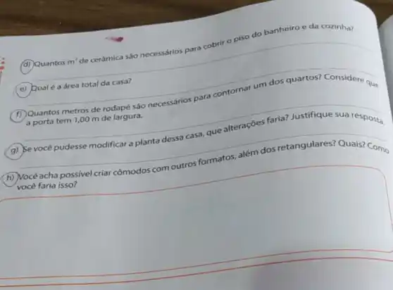 (d) Quantos m'de cerámica sáo necessários
spara cobrir o piso do banheiro e da cozinha?
(e) Qualé a área total da casa?
F
Quantos metros de rodapé sao necessarios para contornar um dos quartos? Considere que
__
Be vocé pudesse modificar a planta dessa casa.que alteraçóes faria?Justifique sua resposta.
(h) Você acha possive criar cômodos com outros formatos, além dos retangulares? Quais? Como
square