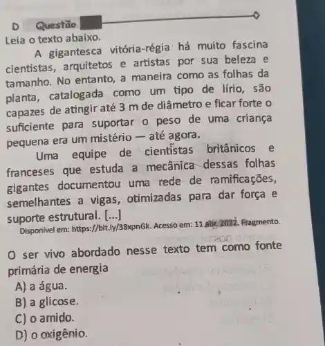 D Questão
Leia o texto abaixo.
A gigantesca vitória-régia há muito fascina
cientistas , arquitetos e artistas por sua beleza e
tamanho. No entanto, a maneira como as folhas da
planta catalogada como um tipo de lírio . são
capazes de atingir até 3 m de diâmetro e ficar forte o
suficiente para suportar o peso de uma criança
pequena era um mistério - até agora.
Uma equipe de cientistas britânicos e
franceses que estuda a mecânica dessas folhas
gigantes documentou uma rede de ra mificações,
semelhantes a vigas otimizadas para dar forca e
suporte estrutural. ()
Disponível em:https://bit.ly/38xpnGk Acesso em: 11.abr.2022. Fragmento.
ser vivo abordado nesse texto tem como fonte
primária de energia
A) a água.
B). a glicose.
C) 0 amido.
D) 0 oxigênio.