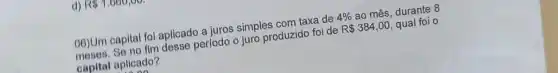 d) R 1,660,00.
06)Um capital fol aplicado a juros simples com taxe de
4%  ao mês, durante 8
fim desse período o (uro produzido foi de
R 384,00 qual foi o
capital aplicado?