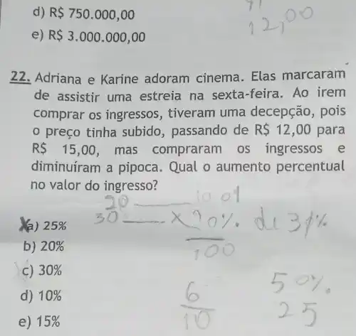 d) R 750.000,00
) R 3.000.000,00
22. Adriana e Karine adoram cinema. Elas marcaram
de assistir uma estreia na sexta-feira. Ao irem
comprar os ingressos , tiveram uma decepção , pois
preço tinha subido , passando de R 12,00 para
RS 15,00 mas compraram os ingressos e
diminuíram a pipoca . Qual o aumento percentual
no valor do ingresso?
25% 
b) 20% 
C) 30% 
d) 10% 
e) 15%