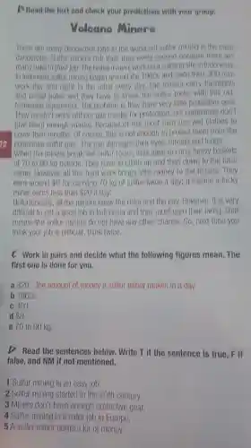 D Read the text and check your prodictions with your group.
Volcano Miners
There are many dangerous jobs in the world but sulfur mining is the most
dangerous. Sulfur miners risk their lives every second because there are
many risks in their job The brave miners workon a volcano site in Indonesia.
In Indonesia sulfur mining began around the 1960 and since then, 300 mon
work day and night in the mine overy day, The miners carry flashlights
and metal poles and they have to break the sulfur rocks with this old
fashioned equipment. The problem is they have very little protective gear.
They mustn't work without gas masks for protection but companies don't
give them enough masks Because of this most men use wet clothes to
I cover their mouths. Or course, this is not enough to protect them from the
22 poisonous sulfur gas The gas damages their eyes, throats and lungs.
When the miners break the sulfur rocks, they have to carry heavy baskets
of 70 to 90 kg outside. They have to climb up and then down to the base
camp. However, all this hard work brings little money to the miners .They
earn around 8 for carrying 70 kg of sulfur twice a day; it means a lucky
miner earns less than 20 a day.
Unfortunately, all the miners know the risks and the pay. However, it is very
difficult to get a good job in Indonesia and they must earn their living. That
means the sulfur miners do not have any other chance. So, next time you
think your job is difficult, think twice.
C Work in pairs and decide what the following figures mean . The
first one is done for you.
a 20 - the amount of money a sulfur miner makes in a day
b 1960s
c 300
d 8
e 70 to 90 kg.
D Read the sentences below. Write T if the sentence is true , F if
false, and NM if not mentioned.
1 Sulfur mining is an easy job.
2 Sulfur mining started in the 20th century.
3 Miners don't have enough protective gear.
4 Sulfur mining is a safer job in Europe.
5 A sulfur miner earns a lot of money.