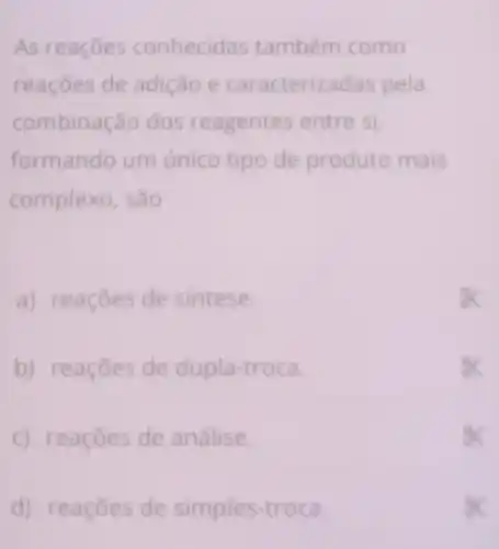 d) reaçōes de simples troca.
As reaçōes conhecid is também como
reaçōes de adição e caracteriz adas pela
combinação dos re agentes entre si,
formando um único tipo de produto mais
complexo, são
a) reaçōes de sintese.
b) reaçōes de dupla-troca.
c) reaçōes de análise.
sx