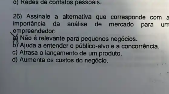 d) Redes de contatos pessoais.
26) Assinale a alternativa que corresponde com a
importância da análise de mercado para um
empreend edor:
Não é relevante para pequenos negócios.
b) Ajuda a entender o público-alvo e a concorrência.
c) Atrasa o lançamento de um produto.
d) Aumenta os custos do negócio.