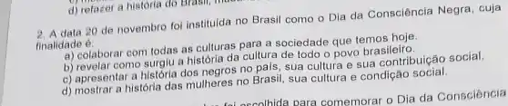 d) refazer a história do Brasil, me
data 20 de novembro foi institulda no Brasil como o Dia da Consciência Negra, cuja
finalidade é:
a) celaborar com todas as culturas para a sociedade que temos hoje.
b) revelar como surgiu a história da cultura de todo o povo brasileiro
c) apresentar a histórla dos negros no pals, sua cultura e sua contribuição social
d) mostrar a história das mulheres no Brasil sua cultura e condição social