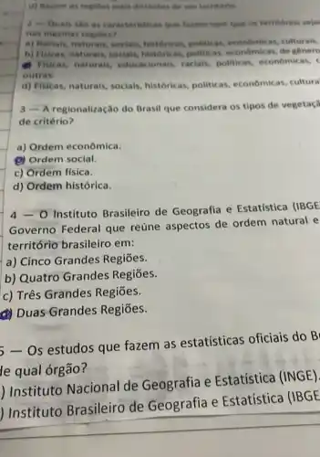 d) Reunir as regalies mais distantes de um termaris
2 - Quais silo as caracteristicas que farem com que os territorios sejar
nas mesmas regioes?
a) Raciais, naturais.sociais, historicas politicas, economicas culturais,
b) Fisicas, naturais,sociais, historicas politicas, economicas de genero
Fisicas, naturais,educacionais, racials.politicas, economicas,
outras.
d) Fisicas, naturais socials, historicas politicas, econômicas . cultura
3 - A regionalização do Brasil que considera os tipos de vegetaca
de critério?
a) Ordem econômica.
(1) Ordem social.
c) Ordem física.
d) Ordem histórica.
Instituto Brasileiro de Geografia e Estatística (IBGE
Governo Federal que reúne aspectos de ordem natural e
território brasileiro em:
a) Cinco Grandes Regiōes.
b) Quatro Grandes Regiōes.
c) Três Grandes Regiōes.
(4) Duas Grandes Regiōes.
- Os estudos que fazem as estatísticas oficiais do B
le qual órgão?
) Instituto Nacional de Geografia e Estatística (INGE).
) Instituto Brasileiro de Geografia e Estatística (IBGE