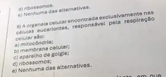 d) ribossomos.
e) Nenhuma das alternativas.
9) A organela celular encontrada exclusivamente nas
células eucariontes , responsável pela respiração
celular são:
a) mitocôndria;
b) membrana celular;
c) aparetho de golgie;
d) ribossomos;
e) Nenhuma das alternativas.