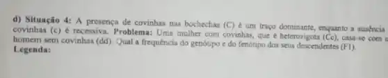 d) Situação 4: A presença de covinhas nas bochechas
(C) é um traço dominante enquanto a ausencia covinhas f(c)
e recessiva . Problema: Uma mulher com covinhas que é heterozigota (Cc), casa-se com u
homem sem covinhas (dd). Qual a frequência do genótipo e do fenótipo dos seus descendentes
(FI) Legenda: