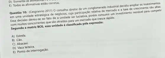 D) Somente as afirmativas re
E) Todas as afirmativas estão corretas.
Questão 10: (Cesgranrio 2011)O conselho diretor de um conglomerado industrial decidiu ampliar os investimentos
em uma unidade estratégica de negócios, cuja participação relativa de mercado e a taxa de crescimento são altas
Essa decisão deveu-se ao fato de a unidade ser lucrativa, porém consumir um investimento razoável para competir
com muitos concorrentes que são atraídos para um mercado que cresce rápido.
Segundo a matriz BCG essa unidade é classificada pela expressão:
A) Estrela.
B) Cão.
C) Abacaxi
D) Vaca leiteira.
E) Ponto de interrogação.