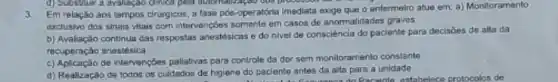 d) Substilur a avalleção dinica pela solenabagao dos processor do on
3. Em relação aos tempos cirurgicos, a fase pós -operatória imediata exoge que 0 enfermeiro atue em: a)Monitoramento
exclusivo dos sinais vitais com intervençoes somente em casos de anormalidades graves
b) Avaliação continua das respostas anestésicas e do nivel de consciência do paciente para decisôes de alta da
recuperaçǎo anestésica
c) Aplicação de intervençbes palabivas para controle da dor semmonitoramento constante
d) Realizaçǎo de todos os culdados de higlene do paciente antes da alita para a unidade
e do paciento antes da ando Paciente estabelece protocolos de