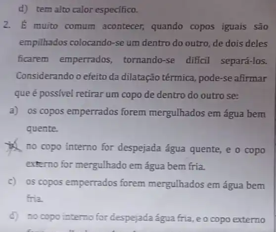 d) tem alto calor especifico.
2. bar (E) muito comum acontecer, quando copos iguais são
empilhados colocando -se um dentro do outro, de dois deles
ficarem emperrados tornando-se dificil separá-los.
Considerando o efeito da dilatação térmica, pode -se afirmar
que é possivel retirar um copo de dentro do outro se:
a) os copos emperrados forem mergulhados em água bem
quente.
no copo interno for despejada água quente, e o copo
externo for mergulhado em água bem fria.
c) os copos emperrados forem mergulhados em água bem
fria.
d) no copo interno for despejadaágua fria, e o copo externo