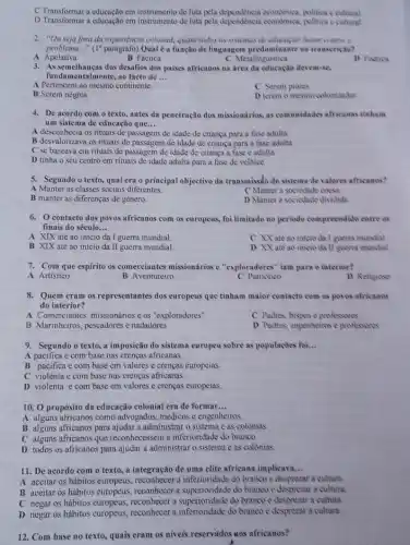 D Transformar a educacao em instrumento de luta pela dependencia ceonomica, politica cultural
D Transformar a educação em instrumento de luta pela dependencia economica, politica cultural
2. "Ou seja fora da experiencia colonial, quase lados as sistemas de chargile hutumn contrat o
problema __ "(1"parigrafo) Qual é a função de linguagem predominante na traasericao?
A Apelativa
B Factica
C Metalinguistica
D Podica
3. As semelhanças dos desafios dos paises africanos na área da educação devem-se,
fundamentalmente, ao facto de __
A Pertencem ao mesmo continente.
C Serem prores
B Serem negros.
D terem o mesino colonizador
4. De acordo com o texto, antes da penetração dos missionários, as communidades africanas tinham
um sistema de educação que... __
A desconhecia os rituais de passagem de idade de criança para a fase adulta
B desvalorizava os rituais de passagem de idade de criança para a fase adulta
C se baseava em rituais de passagem de idade de criança a fase e adulta
D tinha o seu centro em rituais de idade adulta para a fase de velhice
5. Segundo o texto, qual era o principal objectivo da transmissão do sistema de valores africanos?
A Manter as classes sociais diferentes.
C Manter a sociedade coest
B manter as diferenças de genero
D Manter a sociedade dividida
6. contacto dos povos africanos com os europeus.foilimitado no periodo compreendido entre as
finais do século __
A XIX até ao inicio da I guerra mundial
C XX ate ao inicio da I guerra mundial
B XIX até ao início da II guerra mundial.
D XX are ao inicio da ll guerra mundial
7. Com que espirito os comerciantes missionários e "exploradores" iam para o interior?
A Artistico
B Aventureiro
C Patriotico
D Religioso
8. Quem eram os representantes dos europeus que tinham maior contacto com as poves africanos
do interior?
A Comerciantes, missionários e os "exploradores"
C Pudres, bispose professores
B Marinheiros, pescadores e nadadores
D Padres, engenheiros e professores
9. Segundo o texto,a imposição do sistema europeu sobre as populaçdes foi... __
A pacifica e com base nas crenças africanas.
B pacifica e com base em valores e crenças europeias
C violenta e com base nas crenças africanas.
D violenta e com base em valores e crenças europeias.
10. 0 propósito da educação colonial era de formar. __
A alguns africanos como advogados, médicos e engenheiros
B alguns africanos para ajudar a administrar o sistema e as colonias.
C alguns africanos que reconhecessem a inferioridade do branco.
D todos os africanos para ajudar a administrar o sistema e as colonias.
11. De acordo com o texto, a integração de uma clite africana implicava __
A aceitar os hábitos europeus, reconbecer a inferioridade do branco e desprezar a cultura
B aceitar os hábitos europeus, reconhecer a do branco e desprezar a cultura.
C negar os hábitos reconhecer a superioridade do branco e desprezar a cultura.
D negar os hábitos europeus, reconhecer superioridate do home desprezar a cultura.
12. Com base no texto, quais eram os niveis reservidos aos africanos?