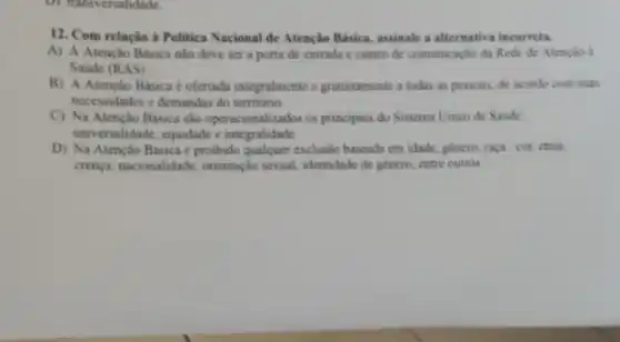 D) transversalidade.
12. Com relação a Politica Nacional de Atenção Básica, assinale a alternativa incorreta.
A) A Atenção Básica nào deve ser a porta de entrada e centro de comunicação da Rede de Atenção d
Saude (RAS)
B) A Atenção Básica é ofertada integralmente e gratuitamente a todas as pessoas, de acordo com suas
necessidades c demandas do território.
C) Na Atenção Básica sào operacionalizados os principios do Sistema Unico de Saúde:
universalidade, equidade e integralidade.
D) Na Atenção Básica é proibido qualquer exclusão baseada em idade género, raça/cor, ctnia,
crença, nacionalidade orientação sexual.identidade de genero, entre outros.