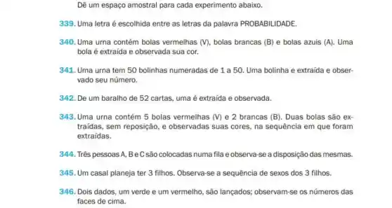 Dê um espaço amostral para cada experimento abaixo.
339. Uma letra é escolhida entre as letras da palavra PROBABILIDADE.
340. Uma urna contém bolas vermelhas (V) bolas brancas (B) e bolas azuis (A) . Uma
bola é extraída e observada sua cor.
341. Uma urna tem 50 bolinhas numeradas de 1 a 50 Uma bolinha e extraída e obser-
vado seu número.
342. De um baralho de 52 cartas, uma é extraída e observada.
343. Uma urna contém 5 bolas vermelhas (V)e 2 brancas (B)Duas bolas são ex-
traídas, sem reposição e observadas suas cores, na sequência em que foram
extraídas.
344. Três pessoas A BeCsāo colocadas numa fila e observa-se a disposição das mesmas.
345. Um casal planeja ter 3 filhos. Observa -se a sequência de sexos dos 3 filhos.
346. Dois dados, um verde e um vermelho , são lançados; observam -se os números das
faces de cima.