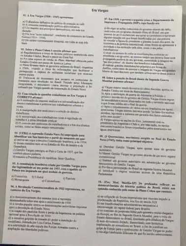 d) Um leve "surto industrial"resultante da conjuntura da Grande
Guema (1914-1918)
E)U'm carrifer extremamente ditatorial, cm todas as suas tres
fases
a) Regulamentava a troca de favores politicos estabelecida entre
02. Sobre o Plano Cohen é correto afirmar que:
os Estados Unidos, Brasil e paises do Cone Sul.
b) Foi uma espécie de versilo do Plano Marshall oferecida pelos
Estados Unidos aos paises da América Latina.
c) Pacto firmado entre os governos militares do Brasil, Argentina
e Chile, visando a troca de informações que facilitasse a
perseguição e captura de militantes socialistas que atuavam
nesses paises.
d) Tratava-se de documento que acusava 05 comunistas de
tramarem uma reobuçlo no Brasil Forjado pelas lideranças
integralisas o documento visya alamma a população
utilizado por Vargas quando da instauração do Estado Novo
CORRETO afirmar:
03. Com relação às questoes trabalhistas na Era Vargas é
a) A instituição do imposto sindical c a universalização dos
diretios trabalhistas e politicos aos trabalhadores urbanos e
rurais.
trabalhistas.
b) A manipulação dos sindicatos ea criaçlo de direitos
c) A incorporaçéo dos trabulladores rurais a legislação do
trabalio c a plena liberdade sindical
d) O controle dos sindicatos de fim dos direitos
sociais, como as férias anuais remuneradas.
04. (UFRJ) A expressão Extado Novo foi empregada para
identificar um fato histórico a partir do momento em que:
a) entrou em vigor a terceira brasileira, a de 1934;
b) foram reunidos num só os Estados do Rio de Janciro e da
Guanabara;
c) Getúlio Vargas outorgou ao Pais a Carta de 1937.que lhe
conferia plenos poderes.
d) assumiu a Presidéncia da república Jânio Quadros;
05. A constituçdo brasilein criada por Getiilio Vargas para
dar legitimidade ao seu poder em 1937, com o apelido de
Polaca era inspirada em qual modelo de governo.
a) Comunista b) Liberal
c) Fascista
d) Monarquista	e) Coronelismo
06.Revolução Constitucionalista de 1932 representou, no
contexto da Era Vargas,
a) o descontentamento dos tenentes com a repressão
desencadeada sobre eles após o movimento de 1930
b) a revolta popular contra as autoritárias impostas
após a decretação do Estado Novo
c) a reação dos paulistas frente á perda da hegemonia na politica
nacional apos a Revolução de 1930.
d) a tentativa golpista da tomada do poder e instalação do
socialismo, liderada por Luiz Carlos Prestes.
e) a articulação da alta cúpula das Forças Armadas contra a
ampliação das liberdades politicas
01. A Era Vargas (1930-1945) apresentou:
b)crescente
a) Dabandono definitivo da politica de proteção ao cafe
c) Um respeito aos principios democráticos, em toda sua
duração.
Era Vargas
07. Em 1999, o governo varguista criou - Departamento de
Impressa e Propaganda (DIP), cuja fungsi era
a) divulgar as açOes comunistas do governo através da rádio,
onde criou um programa chamado Hora do Brasil,em que
pessoas do povo declaravam seu apoio ao presidente enarravam
alguma situaçlo em que foram beneficiadas por sua politica.
b) vincular a figura do presidente a grandds nomes das artes, da
economia e da politica internacional , como forma de
sociedade a sua aceitação pela clite,como o era pelos
trabalhadores.
c) atuar na censura de todas as manifestaçbes contririas ao
presidente e ao governo, ao mesmo tempo que deveria fazer uma
propaganda positiva do seu governo, construindo a imagem do
"pai dos pobres", do doador dos beneficios
(1) celluar grandes manifestaçbes populares en forma de
desfiles, como meio de associar a imagem de Vargas aos grandes
lideres do nazi-fascismo que também dessa prática.
08. Sobre a posição do Brasil diante da Segunda Guerra
Mundial podemos afirmar:
a) Vargas mesmo sendo favorivel as ideias fascistas, apoiou OS
Estados Unidos em troca de
b) Apos a declaração de guerra da Alemanha à Polônia o
primeiro decreto-lei do governo de Getilio Vargas fixava regras
de neutralidade a serem observadas em todo o território nacional
e que foram válidas até o final da guerra.
c) Após o torpedeamento de vàrios navios brasileiros em águas
americanas, Vargas assinou decretos pondo "os bens dos súditos
alemics, japoneses c italianos em garantia dos danos causados
pelos seus paises".
d) Vargas apoiou as nações do Eixo, juntamente com OS
presidentes da Argentina e Chile c, por esta razio, os navios
mercantes brasileiros foram forpedendos pelos americanos em
águas americanas.
Queremismo, movimento surgido no final do Estado
Novo (1945), tinha como principal objetivo:
a) Demubar Getilio Vargas, após quinze anos de governo
autoritário
b) Manter Getilio Vargas no governo através de um novo regime
constitucional.
c) Institur um governo autoritário em substituição ao governo
democrático de Getilio Vargas.
d) Por fim a participação do Brasil na segunda Guerra Mundial
Parlamentar.
c) Introduzir 0 regime socialista através de uma República
desenvolvimento đa história politica do Brasil, existe um
10.(Fac. Med. Marilia-SP) De profundos reflexos no
episódio conhecido pelo nome de Plano Cohen que consiste:
a) na coligaçǎo de forças imperialistas que visavam impedir a
proclamação da Republica, nos fins do século XIX
interiorização da capital federal para Brasilia
b) nas necessarias a
c) no conjunto de propostas feitas pelo generais recém -chegados
da Europa, ao fim da Segunda Guerra Mundial, para a volta do
Estado democrático no Brasil dominado pela ditadura de Vargas
d) num documentoforjado, denunciando uma fantasiosa
implantação do comunismo no Brasil, a fim de justificar um
golpe de Estado para o continuismo de Getúlio Vargas no poder
e) em algo totalmente diferente do que foi escrito