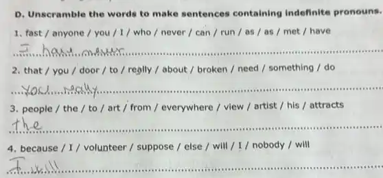 D. Unscramble the words to make sentences containing Indefinite pronouns.
1. fast / anyone / you / I / who / never /can / run/as / as / met I have
__
2. that / you / door/ to / really / about / broken / need / something / do
__
3. people / the / to/art / from / everywhere / view / artist / his / attracts
__
4. because / I / volunteer / suppose /else / will/I/nobody / will
__