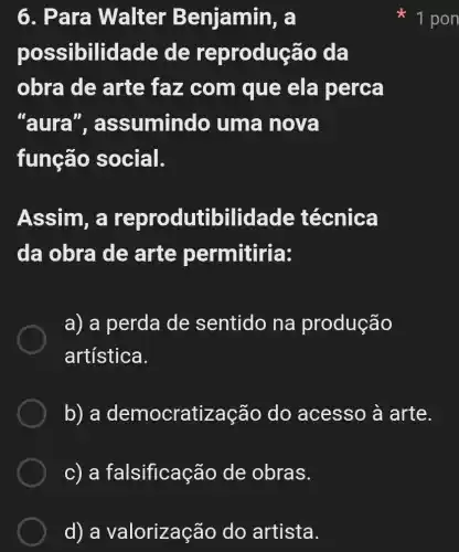 d) a valorizaçã o do artista.
6. Pa ra Walter Benjamin, a
pos sibilidade de reproduçã o da
obra de arte faz com que ela perca
"aura ", assumindo uma nova
função social.
Assim, a oilidade técnica
da obra de arte permitiria:
a) a perda de sentido na produção
artística.
b) a democratização do acesso à arte.
c) a fal sificação de obras.
 1 pon