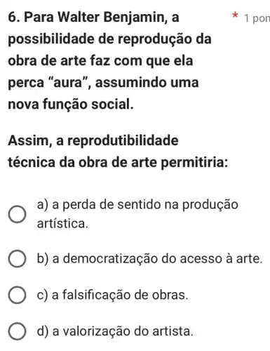 d) a valorização do artista.
6. Para Walter Benjamin, a
possibilid lade de reprodução da
obra de arte faz com que ela
perca "aura ", assumindo uma
nova função social.
Assim, a reprodutibilidade
técnica da obra de arte permitiria:
a) a perda de sentido na produção
artística.
b) a democratização do acesso à arte.
c) a falsificação de obras.
1 pon