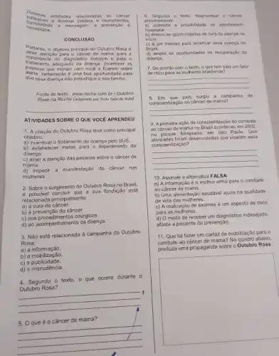 D versas entidades relacionadas ao câncer
trans
a mensagem. a prevenção
pass aram a iluminar predios e II nonumen 105.
necessaria.
CONCLUSAO
Portanto, o objetivo principal do Outubro Rosa 6
atrair atenção para o canter de mama para a
tratamento adequado da doença Incentivar as
importancia do diagnóstico precoce e para 0
passoas que moram com vocé a ficarem sobre
alerta,certamente é uma boa oportunidade pard
que essa doença não prejudique a sua familia.
Fonte do texto: www roche,com.br/Outubro
Rosa na Roche (Adaptado por Tudo Sala de Auta)
__
ATIVIDADES SOBRE O QUE VOCE APRENDEU
1. A criação do Outubro Rosa feve como principal
objetivo:
a) incentivar o tratamento da doença pelo SUS
b) estabelecer melas para o impedimento da
doenca.
c) atrair a atenção das pessoas sobre o câncer de
mama.
d) impedir a manifestação do câncer nas
mulheres.
2. Sobre o surgimento do Outubro Rosa no Brasil
2. Sossivel concluir que a sua fundação está
relacionada principalmente:
a) a cura do câncer.
b) à prevenção do câncer.
c) aos procedimentos ciritryicos.
d) ao acompanhamento da doença.
3. Não está relacionada à campanha do Outubro
Rosa:
a) a informação.
a) a informasion
c) a publicidade.
d) a imprudência.
4. Segundo o texto, 0 que ocorre durante o
Outubro Rosa?
__
I
câncer de mama'
__
6. Segundo o toxto, diagnosicar o chricer
precocemente.
a) aumenta a possibilidade de atendimento
hospitalar.
as oportunidades de cura do doengano
inicio
c) 6 um metodo para emadicar essa doenca no
Brasil.
d) amplia as oportunidades de recuperação da
doença.
7. De acordo com o texto, o que tem sido um fetor
de risco para as mulheres brasileiras?
__
B. Em que pais surgiu a campanhu de
conscientização do cáncer de mama?
__
9. A primeira ação de conscientização do combate
ao cfncer de mama no Brasil aconteceu em 2002
atividades foram Jeservolvidas que visaram 655a
no parque Ibirapuera, em Sao Paulo, Que
conscientização?
__
10. Assinale a alternativa F ALSA
a) A informação é a melhor arma para o combate
ao câncer de mama
b) Uma alimentação saudável ajuda na qualidade
de vida das mulheres.
c) A realização de exames é um aspecto de risco
para as mulheres.
d) O medo de receber um diagnostico indessiado,
afasta a paciente da prevenção.
11. Que tal fazer um cartaz de mobilização para o
combate ao câncer de mama? No quadro abaixo,
produza uma propaganda sobre o Outubro Rosa
square