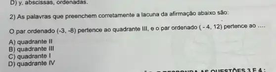 D) y, abscissas, ordenadas.
2) As palavras que preenchem corretamente a lacuna da afirmação abaixo são:
par ordenado (-3,-8) pertence ao quadrante III e o par ordenado (-4,12) pertence ao __
A) quadrante II
B) quadrante III
C)	I
D) quadrante IV