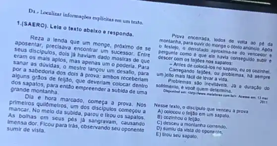 D1, Localizar informaçães explícitas em um texto.
1.(SAERO). Lela o texto abalxo e responda.
aposentar, precisava encontrar um sucessor Entre
a lenda que um monge, próximo de se
seus discipulos, dols lá haviam dado mostras de que
eram os mais aplos mas apenas um o poderla. Para
sanar as düvidas, o mestre lancou um
por a sabedorla dos dols a prova: ambos receberlam
alguns gràos de teljao que deverlam colocar dentro
dos sapatos, para então empreender a subida de uma
grande montanha.
e hora marcado, começa a prova. Nos
primeiros qullômetros, um dos discipulos começou a
mancar, No melo da subida, parou e tirou os mecous
As bolhas em seus pés lá sangravam , causando
Imensa dor. Ficou para trás, observando seu oponenle
sumlr de visla.
Proya encerrada, lodos de volta ao pé da
montanha, para ouvir do monge obylo anonclo. Apos
perguka, o derotado aproxima.se do vencedor e
pergunia como 6 que ele havia conseguldo subir
descer com os foljoes nos sapatos:
-Anles de coloca-los no 09 cozinhel.
um jelto mals facil de levar a vida
Carregando feijoes, ou problemas, há sempro
Problemas sao inevitavels. Ja a duração do
sofrimento, é vocé quem determina.
em chrplinere malaloras com
2011
Nesse texto, o discipulo que venceu a prova
A) colocou o feijao em um sapato.
B) cozinhou o feljao.
C) desceu a montanha correndo.
D) sumlu da vista do oponenla,
E) Urou seu sapato.