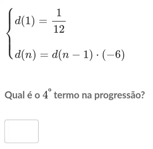 ) d(1)=(1)/(12) d(n)=d(n-1)cdot (-6) 
Qual é 0 4^0 termo na prog ressão?
disappointed