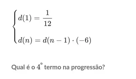 ) d(1)-(1)/(12) d(n)=d(n-1)cdot (6) 
Qual é 0 4^0 termo na progressa o?