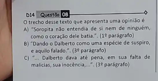 D14 Questão |08
trecho desse texto que apresenta uma opinião é
A) "Soropita não entendia de si nem de ninguém,
como o coração dele batia.". 19 parágrafo)
B) "Dando o Dalberto como uma espécie de suspiro,
e aquilo falado.". 39 parágrafo)
C) __ Dalberto dava até pena em sua falta de
malícias, sua inocência __ 139 parágrafo)