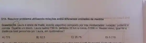 D15. Resolver problema utilizando relaçóes entre diferentes unidades de medida
Questão/59. Laura é atleta de triatlo , evento esportivo composto por três modalidades natação, cidismo e
corrida Dyrante um treino, Laura nadou 750 m, pedalou 20 km e correu 5000 m Nesse treino , qual foi a
distância fotal percorrida por Laura em quilômetros?
A) 775
B) 32,5
C) 25,75
D) 5770