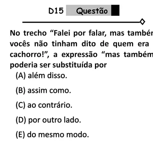 D15
No trecho "Fa lei por falar, ma s tambér
vocês não tinham dito de quem era
cachorro!", a e xpressão "m as tamb ém
poderia ser substituída por
(A) além disso.
(B) assim como.
(C) ao contrário.
(D) por outro lado.
(E) do mesm o modo.
Quest ão