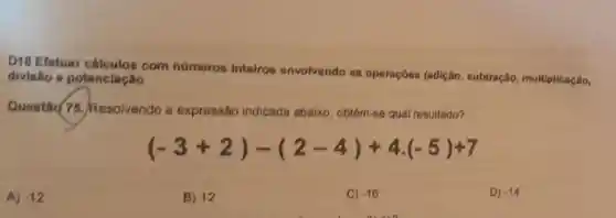 D18 Efetuar com números inteiros envolvendo as operaçōos (adição subtração multiplicação,
divisão e potenclação
Questǎd 75.Resolvendo a expressão indicada abaixo obtém-se qual resultado?
(-3+2)-(2-4)+4.(-5)+7
A) -12
B) 12
C) -16
D) -14