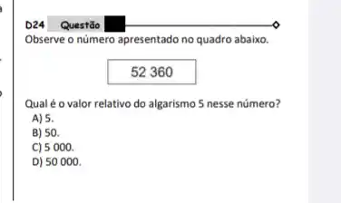 D24
Questão
Observe o número apresentado no quadro abaixo.
52360
Qualé o valor relativo do algarismo 5 nesse número?
A) 5.
B) 50.
C) 5 000.
D) 50000.