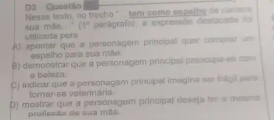 D3 Questão
Nesse texto, no trecho "... tem como espelho de carreira
sua mãe __ 1^circ  parágrafo , a expressão destacada foi
utilizada para
A) apontar que a personagem principal quer comprar um
espelho para sua máe.
B) demonstrar que a personagem principal preocupa-se com
a beleza.
C) indicar que a personagem principal imagina ser frágil para
tornar-se veterinária.
D) mostrar que a personagem principal deseja ter a mesma
profissão de sua