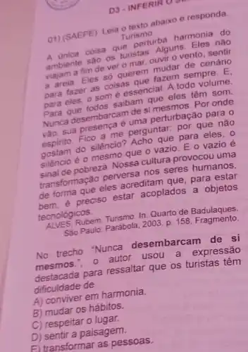 D3-INFERIR O.S.
01) (SAEPE) Leia furism abaixo e responda
Turismo
A unica coisa que pers.harmonia do
A. biente sao os furnat.Alguns Fles não
cenário viajam a fim deve o mar, ouvir 0 vento, sentir
para fazer as cose para eles, 0.505 sesencial. A todo volunte.
para que todos sainde cue eles têm som.
Para desembarcam desi Por onde
euma perturbação pana
espirito. Fico a clie perguntar: por que nào
do silêncio? Acho que para eles, 0
sushaio é o mesmo.o vazio. E 0 vazio é
pobreza. Nossa culture provocou uma
transformação perverse nos seres humanos,
de forma açales acreditam que, para estar
de forma preciso estar acoplados a objetos
tecnológicos.
Rubem In: Quarto de Badulaques.
San Paulo: Parábola, 2003.
p.158 Fragmento
No trecho "Nunca desembarcam de si
autor usou a expressão
destacada para ressaltar que os turistas têm
dificuldade de
A) conviver em harmonia.
B) mudar os hábitos.
C) respeitar o lugar.
D) sentir a paisagem.
E) transformar as pessoas.