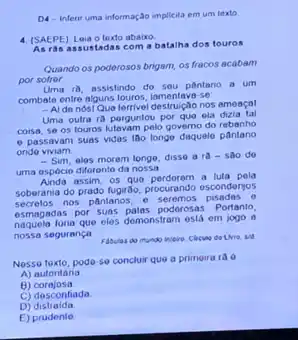 D4-inferit uma informação implicita em um texto
4. (SAEPE) Leia o texto abaluo.
As ras assustadas com a batalha dos touros
Quando os poderosos brigam os fracos acabam
por sofror
Uma 18, assistindo do sou pantano a um
combale entre algustouros, lamentava se
- Al de nosl Que terrivel destruição nos amoaçal
Uma outra ra porguntou por quo ela
coisa, se os touros pelo governo do rebanho
e passavam suas vidas Iao longe daquelo pantano
ondo viviam.
- Sim, alas moram longe, disso a ra-sao do
uma ospócio diferento da nossa
assim, os quo perderem a luta pola
soberania do prado fugirao procurando esconderjos
secrelos nos pântanos. e seremos pisadas o
esmagadas por suas palas poderosa 1. Portanto,
lunia que elos demonstram está em jogo a
nossa segurança
Nesse toxto, pode-so conclur que a primeira ra 6
A) autoritana
B)corajosa
C) desconfiada
D)distraida
E) prudente